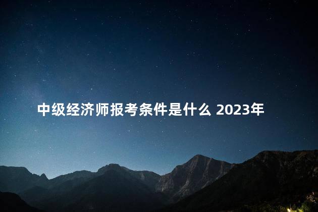 中级经济师报考条件是什么 2023年中级经济师报名